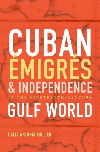 Cuban Émigrés and Independence in the Nineteenth-Century Gulf World by Caraballo Muller, Dalia Antonia