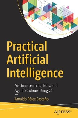 Practical Artificial Intelligence: Machine Learning, Bots, and Agent Solutions Using C# by PÃ©rez CastaÃ±o, Arnaldo