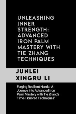 Unleashing Inner Strength: Advanced Iron Palm Mastery with Tie Zhang Techniques: Forging Resilient Hands: A Journey into Advanced Iron Palm Maste by Xingru Li, Junlei