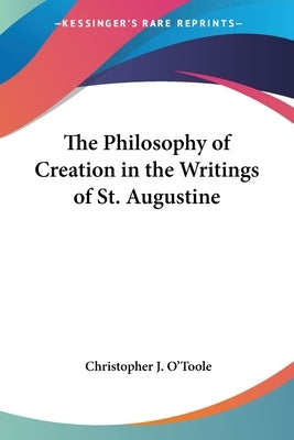 The Philosophy of Creation in the Writings of St. Augustine by O'Toole, Christopher J.