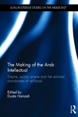 The Making of the Arab Intellectual: Empire, Public Sphere and the Colonial Coordinates of Selfhood by Hamzah, Dyala