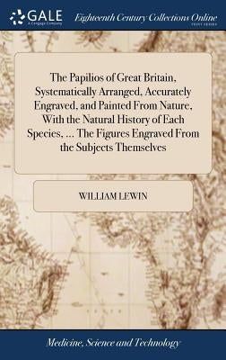 The Papilios of Great Britain, Systematically Arranged, Accurately Engraved, and Painted From Nature, With the Natural History of Each Species, ... Th by Lewin, William