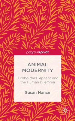 Animal Modernity: Jumbo the Elephant and the Human Dilemma by Nance, Susan