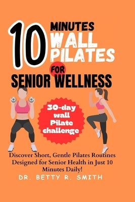 10-Minute Wall Pilates for Senior Wellness: Discover Short, Gentle Pilates Routines Designed for Senior Health in Just 10 Minutes Daily! by Smith, Betty R.