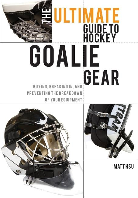 The Ultimate Guide to Hockey Goalie Gear: Buying, breaking in, and preventing the breakdown of your equipment by Hsu, Matt