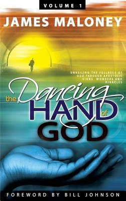 Volume 1 The Dancing Hand of God: Unveiling the Fullness of God through Apostolic Signs, Wonders, and Miracles by Maloney, James