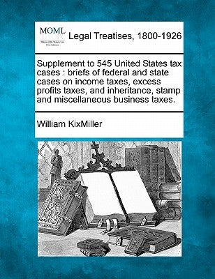 Supplement to 545 United States Tax Cases: Briefs of Federal and State Cases on Income Taxes, Excess Profits Taxes, and Inheritance, Stamp and Miscell by Kixmiller, William