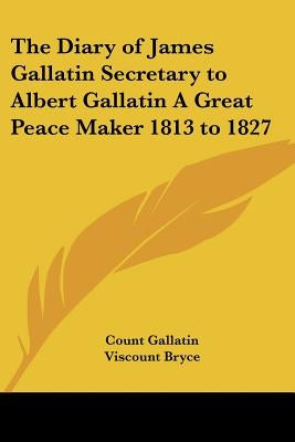 The Diary of James Gallatin Secretary to Albert Gallatin A Great Peace Maker 1813 to 1827 by Gallatin, Count