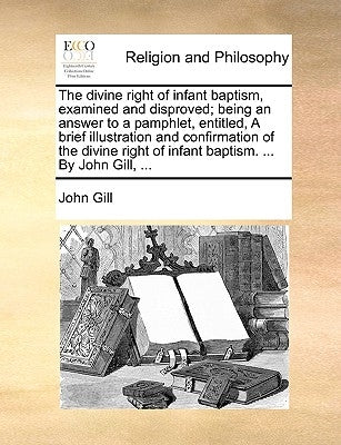 The divine right of infant baptism, examined and disproved; being an answer to a pamphlet, entitled, A brief illustration and confirmation of the divi by Gill, John
