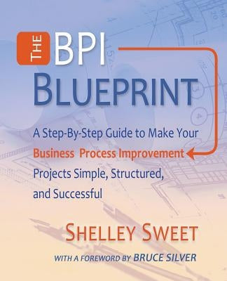 The Bpi Blueprint: A Step-By-Step Guide to Make Your Business Process Improvement Projects Simple, Structured, and Successful by Sweet, Shelley
