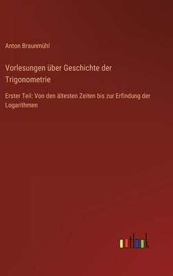 Vorlesungen über Geschichte der Trigonometrie: Erster Teil: Von den ältesten Zeiten bis zur Erfindung der Logarithmen by BraunmÃ¼hl, Anton