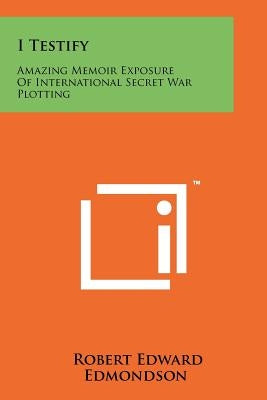 I Testify: Amazing Memoir Exposure Of International Secret War Plotting by Edmondson, Robert Edward