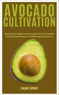 Avocado Cultivation: Step By Step Beginners Instruction To The Complete Growing Techniques & Troubleshooting Solutions by Bowie, Shane