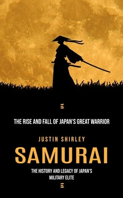 Samurai: The Rise and Fall of Japan's Great Warrior (The History and Legacy of Japan's Military Elite) by Shirley, Justin