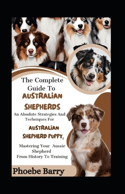 The Complete Guide To Australian Shepherds: An Absolute Strategies And Techniques For Australian Shepherd Puppy; Mastering Your Aussie Shepherd From H by Barry, Phoebe