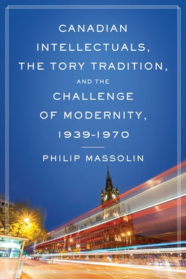 Canadian Intellectuals, the Tory Tradition, and the Challenge of Modernity, 1939-1970 by Massolin, Philip
