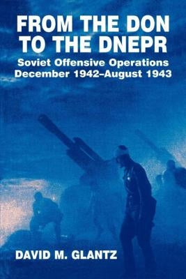 From the Don to the Dnepr: Soviet Offensive Operations, December 1942 - August 1943 by Glantz, David M.