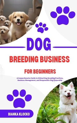 Dog Breeding Business for Beginners: A Comprehensive Guide to Ethical Dog Breeding Practices, Business Management, and Responsible Dog Ownership by Klocko, Bianka