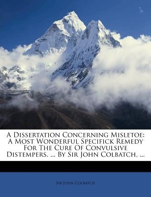 A Dissertation Concerning Misletoe: A Most Wonderful Specifick Remedy for the Cure of Convulsive Distempers. ... by Sir John Colbatch, ... by Colbatch, John