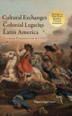 Cultural Exchanges and Colonial Legacies in Latin America: German Romanticism in Chile, 1800-1899 by Gaete, Miguel Angel