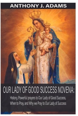 Our Lady of Good Success Novena: History, Powerful Prayers to Our Lady of Good Success, When to Pray, and Why We Pray to Our Lady of Success by Adams, Anthony J.