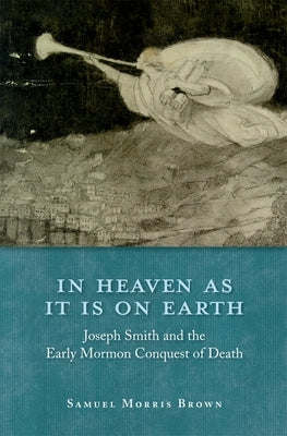 In Heaven as It Is on Earth: Joseph Smith and the Early Mormon Conquest of Death by Brown, Samuel Morris
