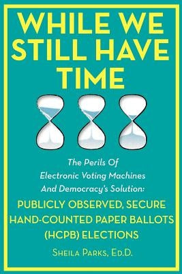 While We Still Have Time: The Perils Of Electronic Voting Machines And Democracy's Solution: Publicly Observed, Secure Hand-Counted Paper Ballot by Parks Ed D., Sheila
