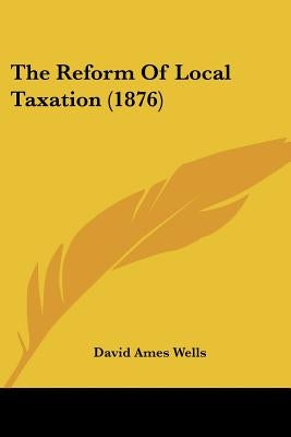The Reform Of Local Taxation (1876) by Wells, David Ames