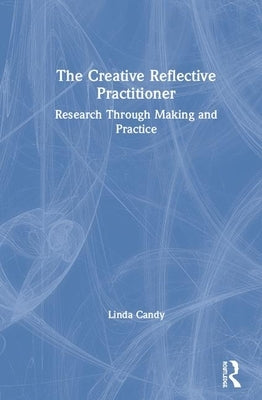The Creative Reflective Practitioner: Research Through Making and Practice by Candy, Linda