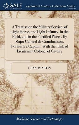 A Treatise on the Military Service, of Light Horse, and Light Infantry, in the Field, and in the Fortified Places. By Major General de Grandmaison, Fo by Grandmaison