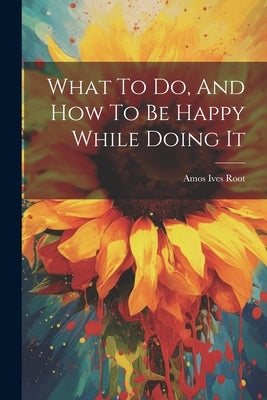 What To Do, And How To Be Happy While Doing It by Root, Amos Ives