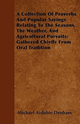 A Collection Of Proverbs And Popular Sayings Relating To The Seasons, The Weather, And Agricultural Pursuits; Gathered Chiefly From Oral Tradition by Denham, Michael Aislabie