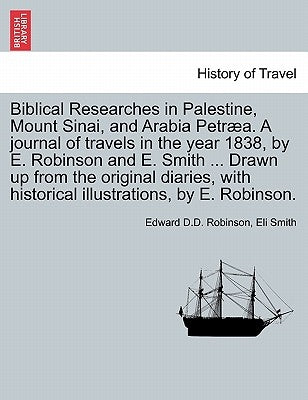 Biblical Researches in Palestine, Mount Sinai, and Arabia Petræa. A journal of travels in the year 1838, by E. Robinson and E. Smith ... Drawn up from by Robinson, Edward D. D.