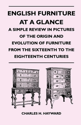 English Furniture at a Glance - A Simple Review in Pictures of the Origin and Evolution of Furniture from the Sixteenth to the Eighteenth Centuries by Hayward, Charles H.