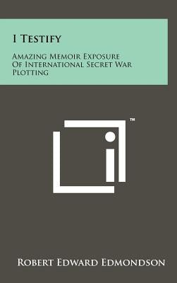 I Testify: Amazing Memoir Exposure Of International Secret War Plotting by Edmondson, Robert Edward