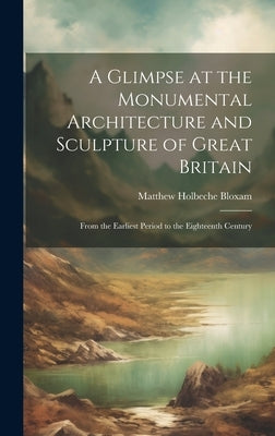 A Glimpse at the Monumental Architecture and Sculpture of Great Britain: From the Earliest Period to the Eighteenth Century by Bloxam, Matthew Holbeche