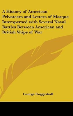 A History of American Privateers and Letters of Marque Interspersed with Several Naval Battles Between American and British Ships of War by Coggeshall, George