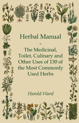 Herbal Manual - The Medicinal, Toilet, Culinary and Other Uses of 130 of the Most Commonly Used Herbs by Ward, Harold