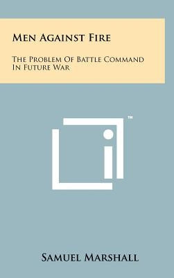 Men Against Fire: The Problem Of Battle Command In Future War by Marshall, Samuel