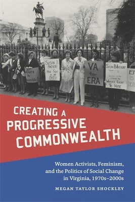 Creating a Progressive Commonwealth: Women Activists, Feminism, and the Politics of Social Change in Virginia, 1970s-2000s by Shockley, Megan Taylor