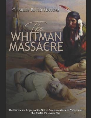 The Whitman Massacre: The History and Legacy of the Native American Attack on Missionaries that Started the Cayuse War by Charles River
