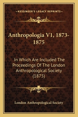 Anthropologia V1, 1873-1875: In Which Are Included The Proceedings Of The London Anthropological Society (1875) by London Anthropological Society