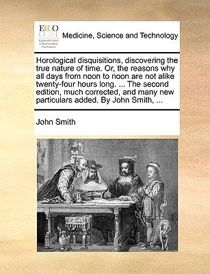 Horological Disquisitions, Discovering the True Nature of Time. Or, the Reasons Why All Days from Noon to Noon Are Not Alike Twenty-Four Hours Long. . by Smith, John