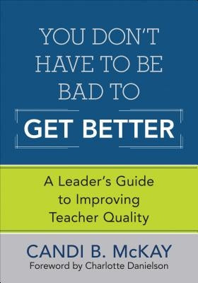 You Don′t Have to Be Bad to Get Better: A Leader′s Guide to Improving Teacher Quality by McKay, Candi B.