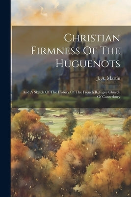 Christian Firmness Of The Huguenots: And A Sketch Of The History Of The French Refugee Church Of Canterbury by Martin, J. a.