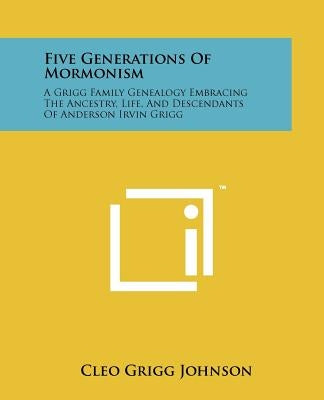 Five Generations Of Mormonism: A Grigg Family Genealogy Embracing The Ancestry, Life, And Descendants Of Anderson Irvin Grigg by Johnson, Cleo Grigg