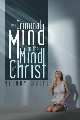 From a Criminal Mind to the Mind of Christ by Wolfe, Melody