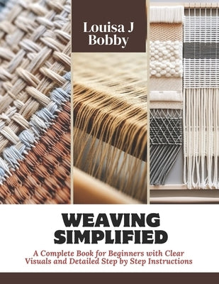 Weaving Simplified: A Complete Book for Beginners with Clear Visuals and Detailed Step by Step Instructions by Bobby, Louisa J.