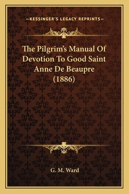 The Pilgrim's Manual Of Devotion To Good Saint Anne De Beaupre (1886) by Ward, G. M.