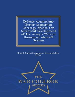 Defense Acquisitions: Better Acquisition Strategy Needed for Successful Development of the Army's Warrior Unmanned Aircraft System - War College Serie by United States Government Accountability
